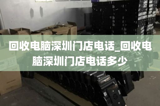 回收電腦深圳門店電話_回收電腦深圳門店電話多少
